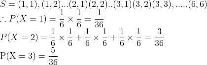 \\S= {(1,1), (1,2)... (2,1) (2,2).. (3,1) (3,2) (3,3),..... (6,6)} \\\therefore P(X=1)=\frac{1}{6} \times \frac{1}{6}=\frac{1}{36}$ \\$P(X=2)=\frac{1}{6} \times \frac{1}{6}+\frac{1}{6} \times \frac{1}{6}+\frac{1}{6} \times \frac{1}{6}=\frac{3}{36}$ \\$\mathrm{P}(\mathrm{X}=3)=\frac{5}{36}$