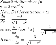 \\$Substitute the value of $ \theta$ \\$\mathrm{y}=3 \cos ^{-1} \mathrm{x}$ \\Now, Differentiate w.r.t $x$ \\$\frac{d y}{d x}=\frac{-3}{\sqrt{1-x^{2}}}$ \\since, $\frac{d}{d x}\left(\cos ^{-1} x\right)=\frac{-1}{\sqrt{1-x^{2}}}$ \\Hence, $\frac{d y}{d x}=\frac{-3}{\sqrt{1-x^{2}}}$
