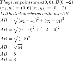 \\The given points are A(0, 6), B(0, -2)\\ (x\textsubscript{1}, y\textsubscript{1}) = (0, 6) (x\textsubscript{2}, y\textsubscript{2}) = (0, -2)\\ Let the distance between them is AB\\ AB=\sqrt{{{({{x}_{2}}-{{x}_{1}})}^{2}}+{{({{y}_{2}}-{{y}_{1}})}^{2}}} \\ AB=\sqrt{{{(0-0)}^{2}}+{{(-2-6)}^{2}}} \\ \begin{aligned} & AB=\sqrt{{{(-8)}^{2}}} \\ & AB =\sqrt{64} \\ & AB =8 \\ \end{aligned} \\ AB = 8\\