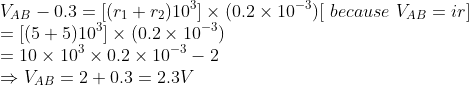 \\V_{AB}-0.3= [ ( r_{1} +r_{2}) 10^{3} ]\times ( 0.2 \times 10^{-3} ) [ \ because\ V_{AB}=ir ]\\ = [( 5+5 ) 10^{3}]\times ( 0.2 \times 10^{-3} )\\ =10\times 10^{3}\times 0.2\times 10^{-3}-2\\ \Rightarrow V_{AB}=2+0.3=2.3V