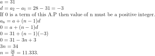 \\a = 31\\ d = a\textsubscript{2}- a\textsubscript{1} = 28 - 31= - 3\\ $ If 0 is a term of this A.P then value of n must be a positive integer.\\ $a\textsubscript{n} = a + (n - 1)d\\ 0 = a + (n - 1)d\\ 0 = 31 + (n - 1) (-3)\\ 0 = 31 - 3n + 3\\ 3n = 34\\ n=\frac{34}{3}=11.333. \\