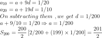 \\a_{10}=a+9d=1/20\\a_{20}=a+19d=1/10\\On\,\,subtracting\,\,them\,\,,we\,\,get\,\,d=1/200\\a+9/10=1/20\Rightarrow a=1/200\\S_{200}=\frac {200}{2}\left [2/200+(199)\times1/200 \right ]=\frac{201}{2}