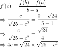\\f^{\prime}(c)=\frac{f(b)-f(a)}{b-a}$ \\$\Rightarrow \frac{-c}{\sqrt{25-c^{2}}}=\frac{0-\sqrt{24}}{5-1}$ \\$\Rightarrow \frac{c}{\sqrt{25-c^{2}}}=\frac{\sqrt{24}}{4}$ \\$\Rightarrow 4 c=\sqrt{24} \times \sqrt{25-c^{2}}$