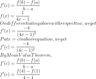\\f^{\prime}(c)=\frac{f(b)-f(a)}{b-a}$ \\$f(x)=\frac{1}{4 x-1}$ \\On differentiating above with respect to $x,$ we get \\$f^{\prime}(x)=\frac{-4}{(4 x-1)^{2}}$ \\Put $x=c$ in above equation, we get \\$f^{\prime}(c)=\frac{-4}{(4 c-1)^{2}}$ \\By Mean Value Theorem, \\$f^{\prime}(c)=\frac{f(b)-f(a)}{b-a}$ \\$f^{\prime}(c)=\frac{f(4)-f(1)}{4-1}$