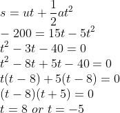 \\s=ut+\frac{1}{2}at^{2}\\ -200=15t-5t^{2}\\ t^{2}-3t-40=0\\ t^{2}-8t+5t-40=0\\ t(t-8)+5(t-8)=0\\ (t-8)(t+5)=0\\ t=8\ or\ t=-5
