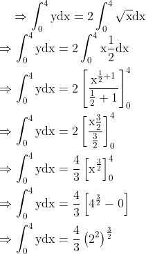 \Rightarrow \int_{0}^{4} \mathrm{ydx}=2 \int_{0}^{4} \sqrt{\mathrm{x}} \mathrm{dx} \\ \begin{aligned} &\Rightarrow \int_{0}^{4} \mathrm{ydx}=2 \int_{0}^{4} \mathrm{x} \frac{1}{2} \mathrm{dx}\\ &\Rightarrow \int_{0}^{4} \mathrm{ydx}=2\left[\frac{\mathrm{x}^{\frac{1}{2}+1}}{\frac{1}{2}+1}\right]_{0}^{4}\\ &\Rightarrow \int_{0}^{4} \mathrm{ydx}=2\left[\frac{\mathrm{x} \frac{3}{2}}{\frac{3}{2}}\right]_{0}^{4}\\ &\Rightarrow \int_{0}^{4} \mathrm{ydx}=\frac{4}{3}\left[\mathrm{x}^{\frac{3}{2}}\right]_{0}^{4}\\ &\Rightarrow \int_{0}^{4} \mathrm{ydx}=\frac{4}{3}\left[4^{\frac{3}{2}}-0\right]\\ &\Rightarrow \int_{0}^{4} \mathrm{ydx}=\frac{4}{3}\left(2^{2}\right)^{\frac{3}{2}} \end{aligned} \\