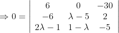 \Rightarrow 0=\left|\begin{array}{ccc} 6 & 0 & -30 \\ -6 & \lambda-5 & 2 \\ 2 \lambda-1 & 1-\lambda & -5 \end{array}\right|