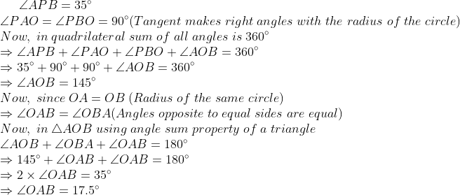 angle APB = 35^circ\* angle PAO = angle PBO = 90^circ ( Tangent; makes; right; angles; with; the ;radius; of ;the ;circle)\* Now,; in ;quadrilateral ;sum ;of; all ;angles; is ;360^circ\* Rightarrowangle APB+angle PAO+angle PBO+angle AOB=360^circ\* Rightarrow 35^circ + 90^circ + 90^circ + angle AOB = 360^circ\* Rightarrow angle AOB = 145^circ\* Now,; since; OA = OB ;( Radius ;of ;the; same ;circle)\* Rightarrow angle OAB = angle OBA ( Angles;opposite; to; equal ;sides ;are; equal)\* Now, ;in; 	riangle AOB ;using; angle; sum ;property; of; a; triangle\* angle AOB + angle OBA + angle OAB = 180^circ\* Rightarrow 145^circ + angle OAB + angle OAB = 180^circ\* Rightarrow 2	imes angle OAB = 35^circ\* Rightarrow angle OAB = 17.5^circ