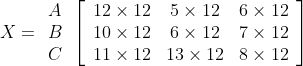 \begin {aligned} & \begin{array}{l} X=\begin{array}{c} A \\ B \\ C \end{array}\left[\begin{array}{ccc} 12 \times 12 & 5 \times 12 & 6 \times 12 \\ 10 \times 12 & 6 \times 12 & 7 \times 12 \\ 11 \times 12 & 13 \times 12 & 8 \times 12 \end{array}\right] \end{array} \end {aligned}