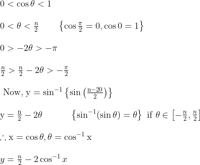 \begin {array}{l} 0<\cos \theta<1\\\\ 0<\theta<\frac{n}{2} \ \ \ \ \ \ \left\{\cos \frac{\pi}{2}=0, \cos 0=1\right\}\\\\ 0>-2 \theta>-\pi\\\\ \frac{n}{2}>\frac{n}{2}-2 \theta>-\frac{\pi}{2}\\\\ \text { Now, } \mathrm{y}=\sin ^{-1}\left\{\sin \left(\frac{\mathrm{n}-20}{2}\right)\right\}\\\\ \mathrm{y}=\frac{\mathrm{n}}{2}-2 \theta \ \ \ \ \ \ \ \ \ \left\{\sin ^{-1}(\sin \theta)=\theta\right\} \text { if } \theta \in\left[-\frac{n}{2}, \frac{n}{2}\right]\\\\ \therefore \mathrm{x}=\cos \theta, \theta=\cos ^{-1} \mathrm{x}\\\\ y=\frac{n}{2}-2 \cos ^{-1} x \end{}