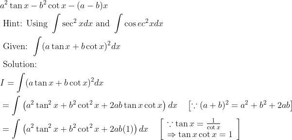 \begin{aligned} & a^{2} \tan x-b^{2} \cot x-(a-b) x\\ &\text { Hint: Using } \int \sec ^{2} x d x \text { and } \int \cos e c^{2} x d x\\ &\text { Given: } \int(a \tan x+b \cot x)^{2} d x\\ &\text { Solution: }\\ &I=\int(a \tan x+b \cot x)^{2} d x\\ &=\int\left(a^{2} \tan ^{2} x+b^{2} \cot ^{2} x+2 a b \tan x \cot x\right) d x \quad\left[\because(a+b)^{2}=a^{2}+b^{2}+2 a b\right]\\ &=\int\left(a^{2} \tan ^{2} x+b^{2} \cot ^{2} x+2 a b(1)\right) d x \quad\left[\begin{array}{l} \because \tan x=\frac{1}{\cot x} \\ \Rightarrow \tan x \cot x=1 \end{array}\right] \end{aligned}