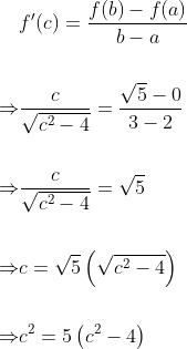\begin{aligned} & f^{\prime}(c)=\frac{f(b)-f(a)}{b-a} \\\\ \Rightarrow & \frac{c}{\sqrt{c^{2}-4}}=\frac{\sqrt{5}-0}{3-2} \\\\ \Rightarrow & \frac{c}{\sqrt{c^{2}-4}}=\sqrt{5} \\\\ \Rightarrow & c=\sqrt{5}\left(\sqrt{c^{2}-4}\right) \\\\ \Rightarrow & c^{2}=5\left(c^{2}-4\right) \end{aligned}