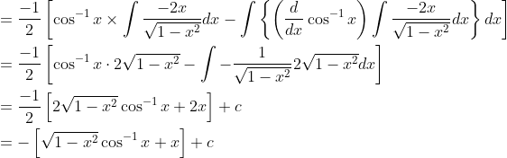 \begin{aligned} &=\frac{-1}{2}\left[\cos ^{-1} x \times \int \frac{-2 x}{\sqrt{1-x^{2}}} d x-\int\left\{\left(\frac{d}{d x} \cos ^{-1} x\right) \int \frac{-2 x}{\sqrt{1-x^{2}}} d x\right\} d x\right] \\ &=\frac{-1}{2}\left[\cos ^{-1} x \cdot 2 \sqrt{1-x^{2}}-\int-\frac{1}{\sqrt{1-x^{2}}} 2 \sqrt{1-x^{2}} d x\right] \\ &=\frac{-1}{2}\left[2 \sqrt{1-x^{2}} \cos ^{-1} x+2 x\right]+c \\ &=-\left[\sqrt{1-x^{2}} \cos ^{-1} x+x\right]+c \end{aligned}