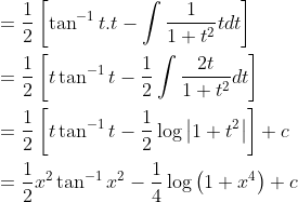 \begin{aligned} &=\frac{1}{2}\left[\tan ^{-1} t . t-\int \frac{1}{1+t^{2}} t d t\right] \\ &=\frac{1}{2}\left[t \tan ^{-1} t-\frac{1}{2} \int \frac{2 t}{1+t^{2}} d t\right] \\ &=\frac{1}{2}\left[t \tan ^{-1} t-\frac{1}{2} \log \left|1+t^{2}\right|\right]+c \\ &=\frac{1}{2} x^{2} \tan ^{-1} x^{2}-\frac{1}{4} \log \left(1+x^{4}\right)+c \end{aligned}