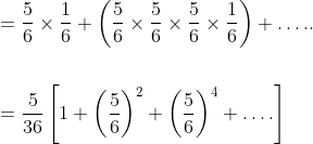 \begin{aligned} &=\frac{5}{6} \times \frac{1}{6}+\left(\frac{5}{6} \times \frac{5}{6} \times \frac{5}{6} \times \frac{1}{6}\right)+\ldots . . \\\\ &=\frac{5}{36}\left[1+\left(\frac{5}{6}\right)^{2}+\left(\frac{5}{6}\right)^{4}+\ldots .\right] \\ \end{aligned}
