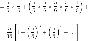 \begin{aligned} &=\frac{5}{6} \times \frac{1}{6}+\left(\frac{5}{6} \times \frac{5}{6} \times \frac{5}{6} \times \frac{5}{6} \times \frac{1}{6}\right)+\ldots . . . \\\\ &=\frac{5}{36}\left[1+\left(\frac{5}{6}\right)^{3}+\left(\frac{5}{6}\right)^{6}+\ldots\right] \\ \end{aligned}