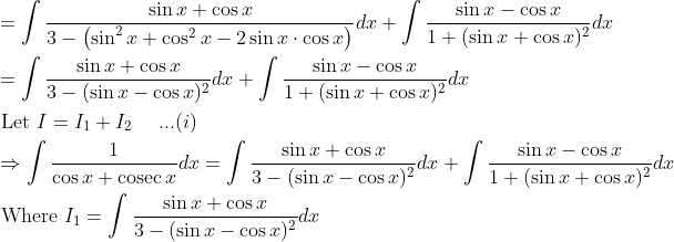 \begin{aligned} &=\int \frac{\sin x+\cos x}{3-\left(\sin ^{2} x+\cos ^{2} x-2 \sin x \cdot \cos x\right)} d x+\int \frac{\sin x-\cos x}{1+(\sin x+\cos x)^{2}} d x \\ &=\int \frac{\sin x+\cos x}{3-(\sin x-\cos x)^{2}} d x+\int \frac{\sin x-\cos x}{1+(\sin x+\cos x)^{2}} d x \\ &\text { Let } I=I_{1}+I_{2}\: \: \: \: \: \: ...(i) \\ &\Rightarrow \int \frac{1}{\cos x+\operatorname{cosec} x} d x=\int \frac{\sin x+\cos x}{3-(\sin x-\cos x)^{2}} d x+\int \frac{\sin x-\cos x}{1+(\sin x+\cos x)^{2}} d x \\ &\text { Where } I_{1}=\int \frac{\sin x+\cos x}{3-(\sin x-\cos x)^{2}} d x \end{aligned}