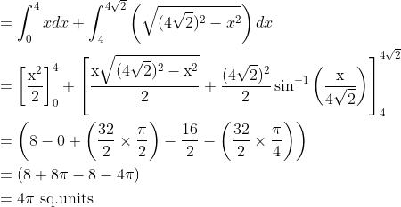 \begin{aligned} &=\int_{0}^{4} x d x+\int_{4}^{4 \sqrt{2}}\left(\sqrt{(4 \sqrt{2})^{2}-x^{2}}\right) d x\\ &=\left[\frac{\mathrm{x}^{2}}{2}\right]_{0}^{4}+\left[\frac{\mathrm{x} \sqrt{(4 \sqrt{2})^{2}-\mathrm{x}^{2}}}{2}+\frac{(4 \sqrt{2})^{2}}{2} \sin ^{-1}\left(\frac{\mathrm{x}}{4 \sqrt{2}}\right)\right]_{4}^{4 \sqrt{2}}\\ &=\left(8-0+\left(\frac{32}{2} \times \frac{\pi}{2}\right)-\frac{16}{2}-\left(\frac{32}{2} \times \frac{\pi}{4}\right)\right)\\ &=(8+8 \pi-8-4 \pi)\\ &=4 \pi \text { sq.units } \end{aligned}