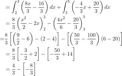 \begin{aligned} &=\int_{2}^{3}\left(\frac{8 x}{3}-\frac{16}{3}\right) d x+\int_{3}^{5}\left(-\frac{4}{3} x+\frac{20}{3}\right) d x \\ &=\frac{8}{3}\left(\frac{x^{2}}{2}-2 x\right)_{2}^{3}-\left(\frac{4 x^{2}}{6}-\frac{20}{3}\right)_{3}^{5} \\ \; \; \; \; =& \frac{8}{3}\left[\left(\frac{9}{2}-6\right)-(2-4)\right]-\left[\left(\frac{50}{3}-\frac{100}{3}\right)(6-20)\right] \\ &=\frac{8}{3}\left[-\frac{3}{2}+2\right]-\left[-\frac{50}{3}+14\right] \\ &=\frac{4}{3}-\left[-\frac{8}{3}\right] \end{aligned}