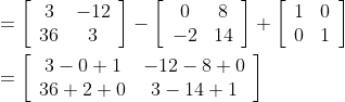 \begin{aligned} &=\left[\begin{array}{cc} 3 & -12 \\ 36 & 3 \end{array}\right]-\left[\begin{array}{cc} 0 & 8 \\ -2 & 14 \end{array}\right]+\left[\begin{array}{ll} 1 & 0 \\ 0 & 1 \end{array}\right] \\ &=\left[\begin{array}{cc} 3-0+1 & -12-8+0 \\ 36+2+0 & 3-14+1 \end{array}\right] \end{aligned}