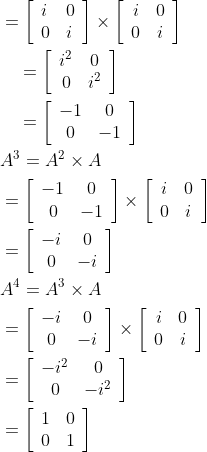 \begin{aligned} &=\left[\begin{array}{ll} i & 0 \\ 0 & i \end{array}\right] \times\left[\begin{array}{cc} i & 0 \\ 0 & i \end{array}\right] \\ &\quad=\left[\begin{array}{cc} i^{2} & 0 \\ 0 & i^{2} \end{array}\right] \\ &\quad=\left[\begin{array}{cc} -1 & 0 \\ 0 & -1 \end{array}\right] \\ &A^{3}=A^{2} \times A \\ &=\left[\begin{array}{cc} -1 & 0 \\ 0 & -1 \end{array}\right] \times\left[\begin{array}{cc} i & 0 \\ 0 & i \end{array}\right] \\ &=\left[\begin{array}{cc} -i & 0 \\ 0 & -i \end{array}\right] \\ &A^{4}=A^{3} \times A \\ &=\left[\begin{array}{cc} -i & 0 \\ 0 & -i \end{array}\right] \times\left[\begin{array}{cc} i & 0 \\ 0 & i \end{array}\right] \\ &=\left[\begin{array}{cc} -i^{2} & 0 \\ 0 & -i^{2} \end{array}\right] \\ &=\left[\begin{array}{ll} 1 & 0 \\ 0 & 1 \end{array}\right] \end{aligned}