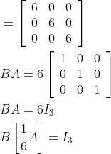 \begin{aligned} &=\left[\begin{array}{lll} 6 & 0 & 0 \\ 0 & 6 & 0 \\ 0 & 0 & 6 \end{array}\right] \\ &B A=6\left[\begin{array}{lll} 1 & 0 & 0 \\ 0 & 1 & 0 \\ 0 & 0 & 1 \end{array}\right] \\ &B A=6 I_{3} \\ &B\left[\frac{1}{6} A\right]=I_{3} \end{aligned}