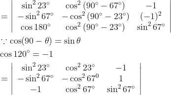 \begin{aligned} &=\left|\begin{array}{ccc} \sin ^{2} 23^{\circ} & \cos ^{2}\left(90^{\circ}-67^{\circ}\right) & -1 \\ -\sin ^{2} 67^{\circ} & -\cos ^{2}\left(90^{\circ}-23^{\circ}\right) & (-1)^{2} \\ \cos 180^{\circ} & \cos ^{2}\left(90^{\circ}-23^{\circ}\right) & \sin ^{2} 67^{\circ} \end{array}\right| \\ &\because \cos (90-\theta)=\sin \theta \\ &\cos 120^{\circ}=-1 \\ &=\left|\begin{array}{ccc} \sin ^{2} 23^{\circ} & \cos ^{2} 23^{\circ} & -1 \\ -\sin ^{2} 67^{\circ} & -\cos ^{2} 67^{0} & 1 \\ -1 & \cos ^{2} 67^{\circ} & \sin ^{2} 67^{\circ} \end{array}\right| \end{aligned}