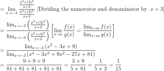 \begin{aligned} &=\lim _{x \rightarrow -3} \frac{\frac{x^{3}+(3)^{3}}{x+3}}{\frac{x^{3}+(3)^{3}}{x+3}} \text { [Dividing the numerator and denominator by } \left.x+3\right]\\ &=\frac{\lim _{x \rightarrow -3}\left(\frac{x^{3}+(3)^{3}}{x+3}\right)}{\lim _{x \rightarrow -3}\left(\frac{x^{3}+(3)^{5}}{x+3}\right)}\left[\lim _{x \rightarrow a} \frac{f(x)}{g(x)}=\frac{\lim _{x \rightarrow a} f(x)}{\lim _{x \rightarrow a} g(x)}\right]\\ &=\frac{\lim _{x \rightarrow -3}\left(x^2-3x+9\right)}{\lim _{x \rightarrow -3}\left( x^4 - 3x^3 + 9x^2 - 27x + 81\right)} \\ &=\frac{9+9+9}{81+81+81+81+81}=\frac{3 \times 9}{5 \times 81 }=\frac{1}{5 \times 3}=\frac{1}{15} \end{aligned}