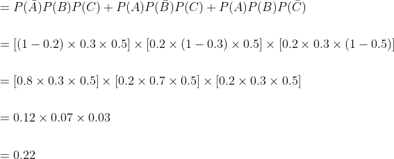 \begin{aligned} &=P(\bar{A}) P(B) P(C)+P(A) P(\bar{B}) P(C)+P(A) P(B) P(\bar{C}) \\\\ &=[(1-0.2) \times 0.3 \times 0.5] \times[0.2 \times(1-0.3) \times 0.5] \times[0.2 \times 0.3 \times(1-0.5)] \\\\ &=[0.8 \times 0.3 \times 0.5] \times[0.2 \times 0.7 \times 0.5] \times[0.2 \times 0.3 \times 0.5] \\\\ &=0.12 \times 0.07 \times 0.03 \\\\ &=0.22 \end{aligned}