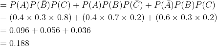 \begin{aligned} &=P(A) P(\bar{B}) P(C)+P(A) P(B) P(\bar{C})+P(\bar{A}) P(B) P(C) \\ &=(0.4 \times 0.3 \times 0.8)+(0.4 \times 0.7 \times 0.2)+(0.6 \times 0.3 \times 0.2) \\ &=0.096+0.056+0.036 \\ &=0.188 \end{aligned}