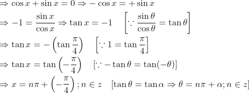 \begin{aligned} &\Rightarrow \cos x+\sin x=0 \Rightarrow-\cos x=+\sin x\\ &\Rightarrow-1=\frac{\sin x}{\cos x} \Rightarrow \tan x=-1 \quad\left[\because \frac{\sin \theta}{\cos \theta}=\tan \theta\right]\\ &\Rightarrow \tan x=-\left(\tan \frac{\pi}{4}\right) \quad\left[\because 1=\tan \frac{\pi}{4}\right]\\ &\Rightarrow \tan x=\tan \left(-\frac{\pi}{4}\right) \quad[\because-\tan \theta=\tan (-\theta)]\\ &\Rightarrow x=n \pi+\left(-\frac{\pi}{4}\right) ; n \in z \quad[\tan \theta=\tan \alpha \Rightarrow \theta=n \pi+\alpha ; n \in z]\\ \end{aligned}