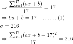 \begin{aligned} &\Rightarrow \frac{\sum_{x=1}^{17}(a x+b)}{17}=17\\ &\Rightarrow 9 a+b=17 \quad \ldots \ldots(1)\\ &\sigma=216\\ &\Rightarrow \frac{\sum_{x=1}^{17}(a x+b-17)^{2}}{17}=216 \end{aligned}