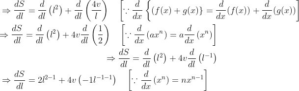 \begin{aligned} &\Rightarrow \frac{d S}{d l}=\frac{d}{d l}\left(l^{2}\right)+\frac{d}{d l}\left(\frac{4 v}{l}\right) \quad\left[\because \frac{d}{d x}\left\{(f(x)+g(x)\}=\frac{d}{d x}(f(x))+\frac{d}{d x}(g(x))\right]\right. \\ &\begin{aligned} \Rightarrow \frac{d S}{d l}=\frac{d}{d l}\left(l^{2}\right)+4 v \frac{d}{d l}\left(\frac{1}{2}\right) \quad\left[\because \frac{d}{d x}\left(a x^{n}\right)=a \frac{d}{d x}\left(x^{n}\right)\right] \\ \Rightarrow \frac{d S}{d l}=\frac{d}{d l}\left(l^{2}\right)+4 v \frac{d}{d l}\left(l^{-1}\right) \end{aligned} \\ &\Rightarrow \frac{d S}{d l}=2 l^{2-1}+4 v\left(-1 l^{-1-1}\right) \quad\left[\because \frac{d}{d x}\left(x^{n}\right)=n x^{n-1}\right] \end{aligned}