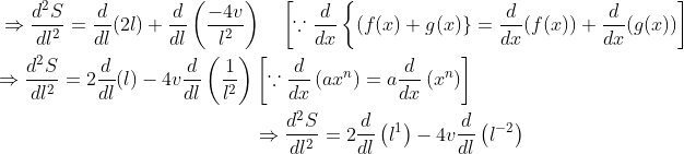 \begin{aligned} &\Rightarrow \frac{d^{2} S}{d l^{2}}=\frac{d}{d l}(2 l)+\frac{d}{d l}\left(\frac{-4 v}{l^{2}}\right) \quad\left[\because \frac{d}{d x}\left\{(f(x)+g(x)\}=\frac{d}{d x}(f(x))+\frac{d}{d x}(g(x))\right]\right. \\ &\begin{aligned} \Rightarrow \frac{d^{2} S}{d l^{2}}=2 \frac{d}{d l}(l)-4 v \frac{d}{d l}\left(\frac{1}{l^{2}}\right) &\left[\because \frac{d}{d x}\left(a x^{n}\right)=a \frac{d}{d x}\left(x^{n}\right)\right] \\ & \Rightarrow \frac{d^{2} S}{d l^{2}}=2 \frac{d}{d l}\left(l^{1}\right)-4 v \frac{d}{d l}\left(l^{-2}\right) \end{aligned} \end{aligned}