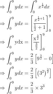 \begin{aligned} &\Rightarrow \int_{0}^{9} y d x=\int_{0}^{9} x^{\frac{1}{2}} d x\\ &\Rightarrow \int_{0}^{9} y d x=\left[\frac{x^{\frac{1}{2}+1}}{\frac{1}{2}+1}\right]_{0}^{9}\\ &\Rightarrow \int_{0}^{9} \mathrm{ydx}=\left[\frac{\mathrm{x}^{\frac{3}{2}}}{\frac{3}{2}}\right]_{0}^{9}\\ &\Rightarrow \int_{0}^{9} y d x=\frac{2}{3}\left[9^{\frac{3}{2}}-0\right]\\ &\Rightarrow \int_{0}^{9} y d x=\frac{2}{3}\left[\left(3^{2}\right)^{\frac{3}{2}}\right]\\ &\Rightarrow \int_{0}^{9} y d x=\frac{2}{3} \times 3^{3} \end{aligned} \\