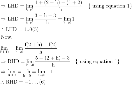 \begin{aligned} &\Rightarrow \mathrm{LHD}=\lim _{h \rightarrow 0} \frac{1+(2-\mathrm{h})-(1+2)}{-\mathrm{h}} \quad\{\text { using equation } 1\}\\ &\Rightarrow \mathrm{LHD}=\lim _{\mathrm{h} \rightarrow 0} \frac{3-\mathrm{h}-3}{-\mathrm{h}}=\lim _{\mathrm{h} \rightarrow 0} 1\\ &\therefore \mathrm{LHD}=1 . .0(5)\\ &\text { Now, }\\ &\lim _{\mathrm{RHD}}=\lim _{\mathrm{h} \rightarrow 0} \frac{\mathrm{f}(2+\mathrm{h})-\mathrm{f}(2)}{\mathrm{h}}\\ &\Rightarrow \mathrm{RHD}=\lim _{\mathrm{h} \rightarrow 0} \frac{5-(2+\mathrm{h})-3}{\mathrm{~h}} \quad\{\text { using equation } 1\}\\ &\Rightarrow \lim _{\mathrm{RHD}}=\underset{\mathrm{h} \rightarrow 0}{-\mathrm{h}}=\lim _{\mathrm{h} \rightarrow 0}-1\\ &\therefore \mathrm{RHD}=-1 \ldots(6) \end{aligned}