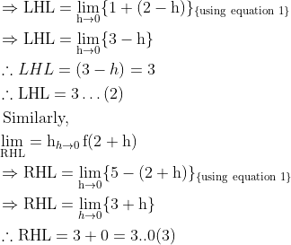 \begin{aligned} &\Rightarrow \mathrm{LHL}=\lim _{\mathrm{h} \rightarrow 0}\{1+(2-\mathrm{h})\}_{\{\text {using equation } 1\}}\\ &\Rightarrow \mathrm{LHL}=\lim _{\mathrm{h} \rightarrow 0}\{3-\mathrm{h}\}\\ &\therefore L H L=(3-h)=3\\ &\therefore \mathrm{LHL}=3 \ldots(2)\\ &\text { Similarly, }\\ &\lim _{\mathrm{RHL}}=\operatorname{h}_{h \rightarrow 0} \mathrm{f}(2+\mathrm{h})\\ &\Rightarrow \mathrm{RHL}=\lim _{\mathrm{h} \rightarrow 0}\{5-(2+\mathrm{h})\}_{\{\text {using equation } 1\}}\\ &\Rightarrow \mathrm{RHL}=\lim _{h \rightarrow 0}\{3+\mathrm{h}\}\\ &\therefore \mathrm{RHL}=3+0=3 . .0(3) \end{aligned}