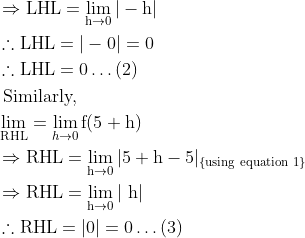 \begin{aligned} &\Rightarrow \mathrm{LHL}=\lim _{\mathrm{h} \rightarrow 0}|-\mathrm{h}|\\ &\therefore \mathrm{LHL}=|-0|=0\\ &\therefore \mathrm{LHL}=0 \ldots(2)\\ &\text { Similarly, }\\ &\lim _{\mathrm{RHL}}=\lim _{h \rightarrow 0} \mathrm{f}(5+\mathrm{h})\\ &\Rightarrow \mathrm{RHL}=\lim _{\mathrm{h} \rightarrow 0}|5+\mathrm{h}-5|_{\{\text {using equation } 1\}}\\ &\Rightarrow \mathrm{RHL}=\lim _{\mathrm{h} \rightarrow 0}|\mathrm{~h}|\\ &\therefore \mathrm{RHL}=|0|=0 \ldots(3) \end{aligned}