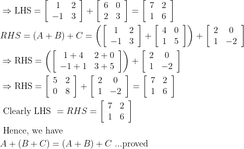 \begin{aligned} &\Rightarrow \mathrm{LHS}=\left[\begin{array}{cc} 1 & 2 \\ -1 & 3 \end{array}\right]+\left[\begin{array}{ll} 6 & 0 \\ 2 & 3 \end{array}\right]=\left[\begin{array}{ll} 7 & 2 \\ 1 & 6 \end{array}\right]\\ &R H S=(A+B)+C=\left(\left[\begin{array}{cc} 1 & 2 \\ -1 & 3 \end{array}\right]+\left[\begin{array}{cc} 4 & 0 \\ 1 & 5 \end{array}\right]\right)+\left[\begin{array}{cc} 2 & 0 \\ 1 & -2 \end{array}\right]\\ &\Rightarrow \mathrm{RHS}=\left(\left[\begin{array}{cc} 1+4 & 2+0 \\ -1+1 & 3+5 \end{array}\right]\right)+\left[\begin{array}{cc} 2 & 0 \\ 1 & -2 \end{array}\right]\\ &\Rightarrow \mathrm{RHS}=\left[\begin{array}{ll} 5 & 2 \\ 0 & 8 \end{array}\right]+\left[\begin{array}{cc} 2 & 0 \\ 1 & -2 \end{array}\right]=\left[\begin{array}{ll} 7 & 2 \\ 1 & 6 \end{array}\right]\\ &\text { Clearly LHS }=R H S=\left[\begin{array}{ll} 7 & 2 \\ 1 & 6 \end{array}\right]\\ &\text { Hence, we have }\\ &A+(B+C)=(A+B)+C \text { ...proved } \end{aligned}