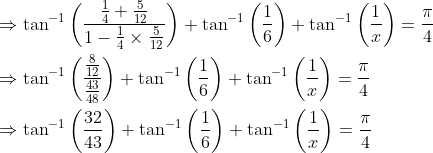 \begin{aligned} &\Rightarrow \tan ^{-1}\left(\frac{\frac{1}{4}+\frac{5}{12}}{1-\frac{1}{4} \times \frac{5}{12}}\right)+\tan ^{-1}\left(\frac{1}{6}\right)+\tan ^{-1}\left(\frac{1}{x}\right)=\frac{\pi}{4} \\ &\Rightarrow \tan ^{-1}\left(\frac{\frac{8}{12}}{\frac{43}{48}}\right)+\tan ^{-1}\left(\frac{1}{6}\right)+\tan ^{-1}\left(\frac{1}{x}\right)=\frac{\pi}{4} \\ &\Rightarrow \tan ^{-1}\left(\frac{32}{43}\right)+\tan ^{-1}\left(\frac{1}{6}\right)+\tan ^{-1}\left(\frac{1}{x}\right)=\frac{\pi}{4} \end{aligned}