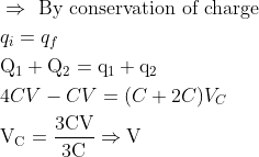 \begin{aligned} &\Rightarrow \text { By conservation of charge }\\ &q_{i}=q_{f}\\ &\mathrm{Q}_{1}+\mathrm{Q}_{2}=\mathrm{q}_{1}+\mathrm{q}_{2}\\ &4 C V-C V=(C+2 C) V_{C}\\ &\mathrm{V}_{\mathrm{C}}=\frac{3 \mathrm{CV}}{3 \mathrm{C}} \Rightarrow \mathrm{V} \end{aligned}