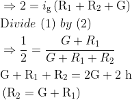 \begin{aligned} &\Rightarrow 2=i_{\mathrm{g}}\left(\mathrm{R}_{1}+\mathrm{R}_{2}+\mathrm{G}\right)\\ &\text Divide \ { (1) } \ by \ (2)\\ &\Rightarrow \frac{1}{2}=\frac{G+R_{1}}{G+R_{1}+R_{2}}\\ &\mathrm{G}+\mathrm{R}_{1}+\mathrm{R}_{2}=2 \mathrm{G}+2 \mathrm{~h}\\ &\left(\mathrm{R}_{2}=\mathrm{G}+\mathrm{R}_{1}\right) \end{aligned}