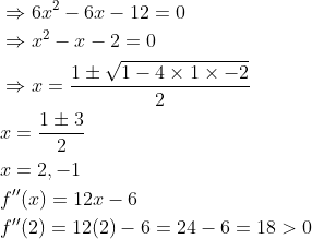 \begin{aligned} &\Rightarrow 6 x^{2}-6 x-12=0 \\ &\Rightarrow x^{2}-x-2=0 \\ &\Rightarrow x=\frac{1 \pm \sqrt{1-4 \times 1 \times-2}}{2} \\ &x=\frac{1 \pm 3}{2} \\ &x=2,-1 \\ &f^{\prime \prime}(x)=12 x-6 \\ &f^{\prime \prime}(2)=12(2)-6=24-6=18>0 \end{aligned}