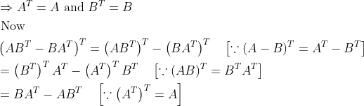 \begin{aligned} &\Rightarrow A^{T}=A \text { and } B^{T}=B\\ &\text { Now }\\ &\left(A B^{T}-B A^{T}\right)^{T}=\left(A B^{T}\right)^{T}-\left(B A^{T}\right)^{T} \quad\left[\because(A-B)^{T}=A^{T}-B^{T}\right]\\ &=\left(B^{T}\right)^{T} A^{T}-\left(A^{T}\right)^{T} B^{T} \quad\left[\because(A B)^{T}=B^{T} A^{T}\right]\\ &=B A^{T}-A B^{T} \quad\left[\because\left(A^{T}\right)^{T}=A\right] \end{aligned}