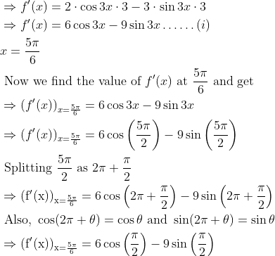 \begin{aligned} &\Rightarrow f^{\prime}(x)=2 \cdot \cos 3 x \cdot 3-3 \cdot \sin 3 x \cdot 3\\ &\Rightarrow f'(x)=6 \cos 3 x-9 \sin 3 x \ldots \ldots(i)\\ &x=\frac{5 \pi}{6}\\ &\text { Now we find the value of } f^{\prime}(x) \text { at } \frac{5\pi}{6}\text { and get }\\ &\Rightarrow(f'(x))_{x=\frac{5 \pi}{6}}=6 \cos 3 x-9 \sin 3 x\\ &\Rightarrow(f'(x))_{x=\frac{5 \pi}{6}}=6 \cos \left(\frac{5 \pi}{2}\right)-9 \sin \left(\frac{5 \pi}{2}\right)\\ &\text { Splitting } \frac{5 \pi}{2} \text { as } 2 \pi+\frac{\pi}{2}\\ &\Rightarrow(\mathrm{f'}(\mathrm{x}))_{\mathrm{x}=\frac{5 \pi}{6}}=6 \cos \left(2 \pi+\frac{\pi}{2}\right)-9 \sin \left(2 \pi+\frac{\pi}{2}\right)\\ &\text { Also, } \cos (2 \pi+\theta)=\cos \theta \text { and } \sin (2 \pi+\theta)=\sin \theta\\ &\Rightarrow(\mathrm{f'}(\mathrm{x}))_{\mathrm{x}=\frac{5 \pi}{6}}=6 \cos \left(\frac{\pi}{2}\right)-9 \sin \left(\frac{\pi}{2}\right)\\ \end{aligned}