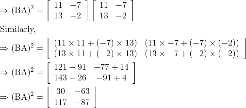 \begin{aligned} &\Rightarrow(\mathrm{BA})^{2}=\left[\begin{array}{ll} 11 & -7 \\ 13 & -2 \end{array}\right]\left[\begin{array}{ll} 11 & -7 \\ 13 & -2 \end{array}\right]\\ &\text { Similarly, }\\ &\Rightarrow(\mathrm{BA})^{2}=\left[\begin{array}{ll} (11 \times 11+(-7) \times 13) & (11 \times-7+(-7) \times(-2)) \\ (13 \times 11+(-2) \times 13) & (13 \times-7+(-2) \times(-2)) \end{array}\right]\\ &\Rightarrow(\mathrm{BA})^{2}=\left[\begin{array}{cc} 121-91 & -77+14 \\ 143-26 & -91+4 \end{array}\right]\\ &\Rightarrow(\mathrm{BA})^{2}=\left[\begin{array}{cc} 30 & -63 \\ 117 & -87 \end{array}\right] \end{aligned}