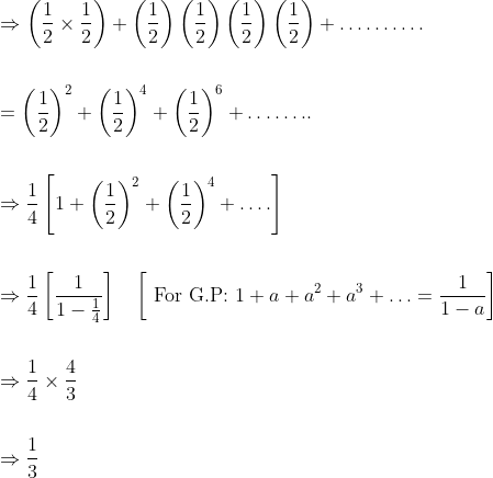\begin{aligned} &\Rightarrow\left(\frac{1}{2} \times \frac{1}{2}\right)+\left(\frac{1}{2}\right)\left(\frac{1}{2}\right)\left(\frac{1}{2}\right)\left(\frac{1}{2}\right)+\ldots \ldots \ldots . \\\\ &=\left(\frac{1}{2}\right)^{2}+\left(\frac{1}{2}\right)^{4}+\left(\frac{1}{2}\right)^{6}+\ldots \ldots . . \\\\ &\Rightarrow \frac{1}{4}\left[1+\left(\frac{1}{2}\right)^{2}+\left(\frac{1}{2}\right)^{4}+\ldots .\right] \\\\ &\Rightarrow \frac{1}{4}\left[\frac{1}{1-\frac{1}{4}}\right] \quad\left[\text { For G.P: } 1+a+a^{2}+a^{3}+\ldots=\frac{1}{1-a}\right] \\\\ &\Rightarrow \frac{1}{4} \times \frac{4}{3} \\\\ &\Rightarrow \frac{1}{3} \end{aligned}