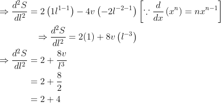 \begin{aligned} &\begin{aligned} \Rightarrow \frac{d^{2} S}{d l^{2}}=2\left(1 l^{1-1}\right)-4 v\left(-2 l^{-2-1}\right) &\left[\because \frac{d}{d x}\left(x^{n}\right)=n x^{n-1}\right] \\ \Rightarrow \frac{d^{2} S}{d l^{2}}=2(1)+8 v\left(l^{-3}\right) \end{aligned} \\ &\begin{aligned} \Rightarrow \frac{d^{2} S}{d l^{2}} &=2+\frac{8 v}{l^{3}} \\ &=2+\frac{8}{2} \\ &=2+4 \end{aligned} \end{aligned}