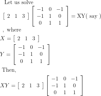 \begin{aligned} &\begin{array}{l} \text { Let us solve } \\ \left[\begin{array}{lll} 2 & 1 & 3 \end{array}\right]\left[\begin{array}{ccc} -1 & 0 & -1 \\ -1 & 1 & 0 \\ 0 & 1 & 1 \end{array}\right]=\mathrm{XY}(\text { say }) \\ , \text { where } \end{array}\\ &X=\left[\begin{array}{lll} 2 & 1 & 3 \end{array}\right]\\ &Y=\left[\begin{array}{ccc} -1 & 0 & -1 \\ -1 & 1 & 0 \\ 0 & 1 & 1 \end{array}\right]\\ &\text { Then, }\\ &X Y=\left[\begin{array}{lll} 2 & 1 & 3 \end{array}\right]\left[\begin{array}{ccc} -1 & 0 & -1 \\ -1 & 1 & 0 \\ 0 & 1 & 1 \end{array}\right] \end{aligned}
