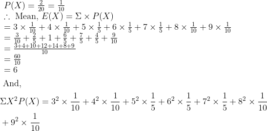 \begin{aligned} &\begin{array}{l} P(X)=\frac{2}{20}=\frac{1}{10} \\ \therefore \text { Mean, } E(X)=\Sigma \times P(X) \\ =3 \times \frac{1}{10}+4 \times \frac{1}{10}+5 \times \frac{1}{5}+6 \times \frac{1}{5}+7 \times \frac{1}{5}+8 \times \frac{1}{10}+9 \times \frac{1}{10} \\ =\frac{3}{10}+\frac{2}{5}+1+\frac{6}{5}+\frac{7}{5}+\frac{4}{5}+\frac{9}{10} \\ =\frac{3+4+10+12+14+8+9}{10} \\ =\frac{60}{10} \\ =6 \end{array}\\ &\text { And, }\\ &\Sigma X^{2} P(X)=3^{2} \times \frac{1}{10}+4^{2} \times \frac{1}{10}+5^{2} \times \frac{1}{5}+6^{2} \times \frac{1}{5}+7^{2} \times \frac{1}{5}+8^{2} \times \frac{1}{10}\\ &+9^{2} \times \frac{1}{10} \end{aligned}